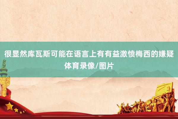 很显然库瓦斯可能在语言上有有益激愤梅西的嫌疑体育录像/图片