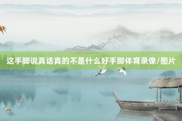 这手脚说真话真的不是什么好手脚体育录像/图片