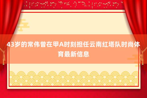 43岁的常伟曾在甲A时刻担任云南红塔队时尚体育最新信息