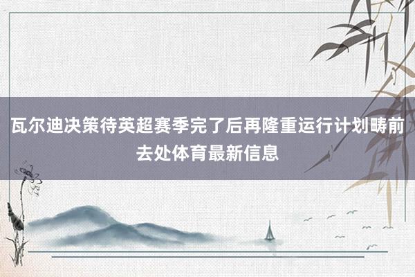 瓦尔迪决策待英超赛季完了后再隆重运行计划畴前去处体育最新信息
