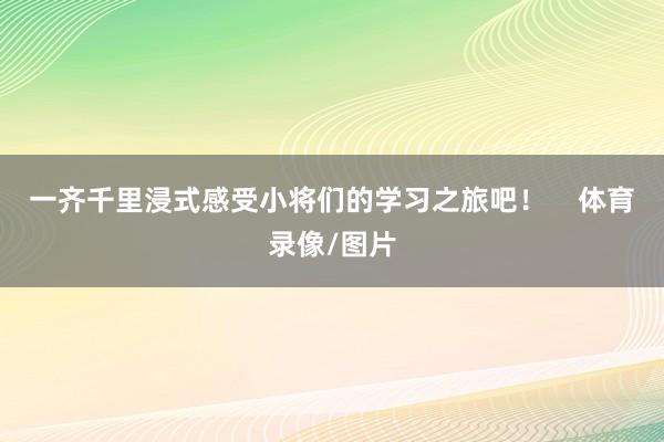 一齐千里浸式感受小将们的学习之旅吧！    体育录像/图片