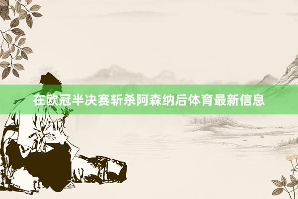 在欧冠半决赛斩杀阿森纳后体育最新信息