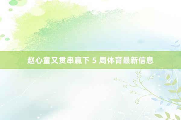 赵心童又贯串赢下 5 局体育最新信息