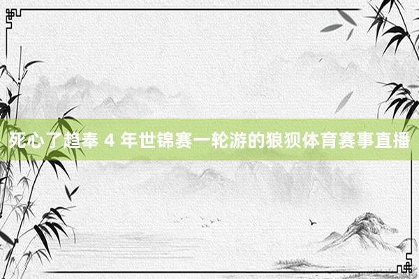死心了趋奉 4 年世锦赛一轮游的狼狈体育赛事直播