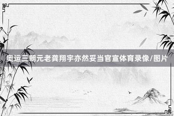 奥运三朝元老龚翔宇亦然妥当官宣体育录像/图片