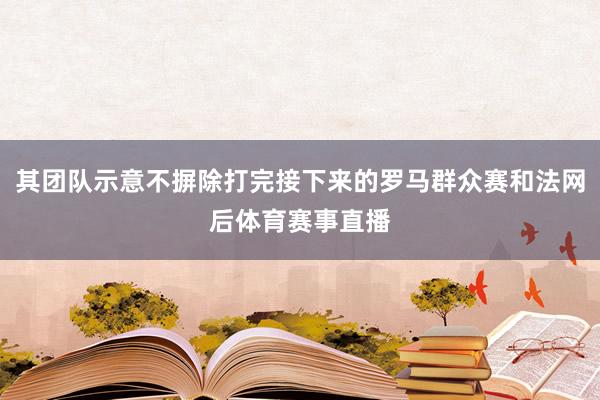其团队示意不摒除打完接下来的罗马群众赛和法网后体育赛事直播