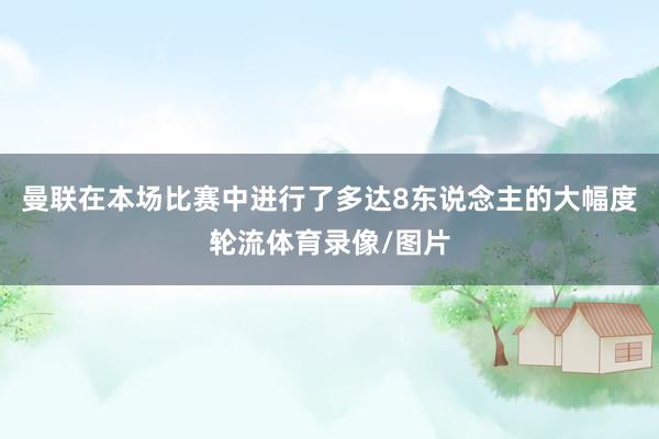 曼联在本场比赛中进行了多达8东说念主的大幅度轮流体育录像/图片