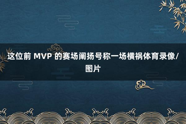 这位前 MVP 的赛场阐扬号称一场横祸体育录像/图片