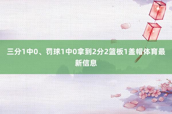 三分1中0、罚球1中0拿到2分2篮板1盖帽体育最新信息