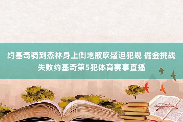 约基奇骑到杰林身上倒地被吹蹙迫犯规 掘金挑战失败约基奇第5犯体育赛事直播