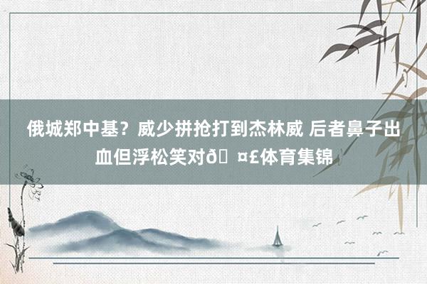 俄城郑中基？威少拼抢打到杰林威 后者鼻子出血但浮松笑对🤣体育集锦