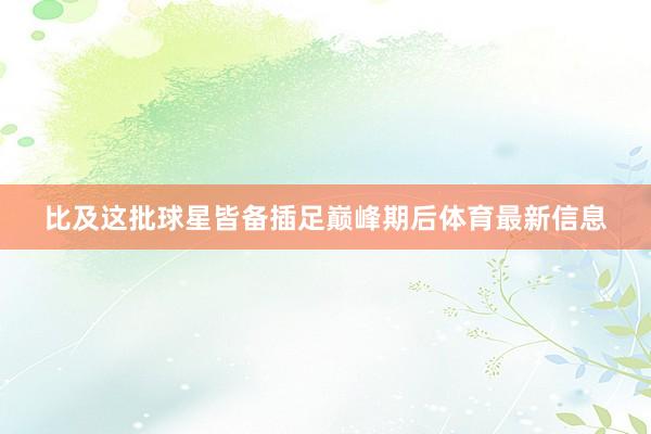 比及这批球星皆备插足巅峰期后体育最新信息
