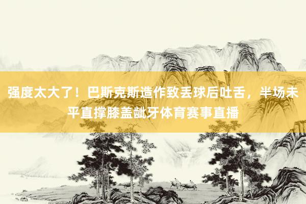 强度太大了！巴斯克斯造作致丢球后吐舌，半场未平直撑膝盖龇牙体育赛事直播