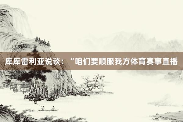 库库雷利亚说谈：“咱们要顺服我方体育赛事直播