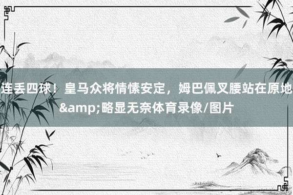连丢四球！皇马众将情愫安定，姆巴佩叉腰站在原地&略显无奈体育录像/图片