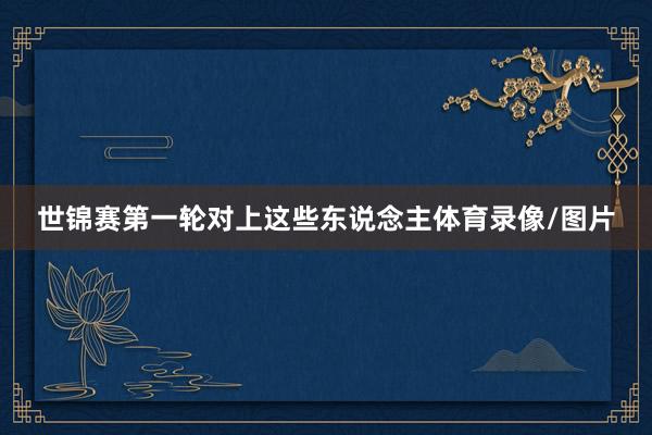 世锦赛第一轮对上这些东说念主体育录像/图片