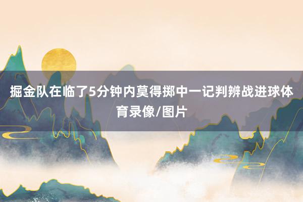 掘金队在临了5分钟内莫得掷中一记判辨战进球体育录像/图片