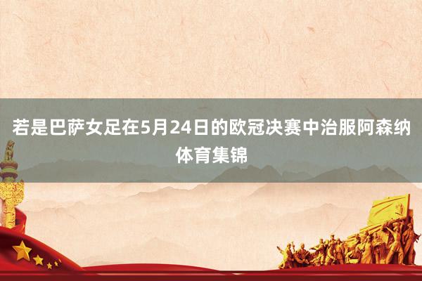 若是巴萨女足在5月24日的欧冠决赛中治服阿森纳体育集锦
