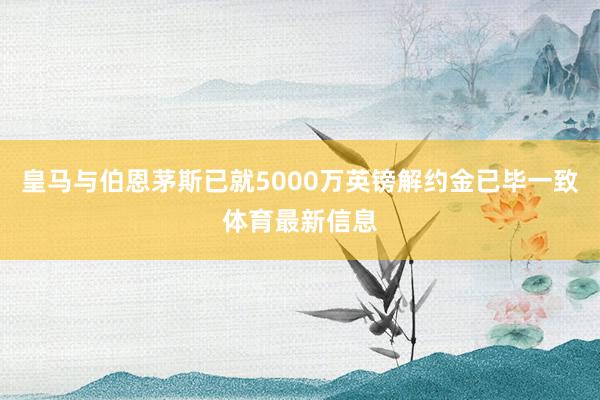 皇马与伯恩茅斯已就5000万英镑解约金已毕一致体育最新信息