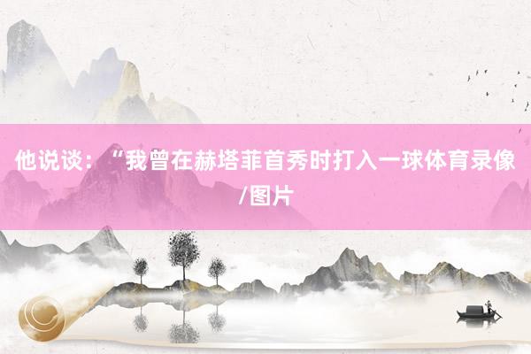 他说谈：“我曾在赫塔菲首秀时打入一球体育录像/图片