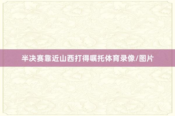 半决赛靠近山西打得嘱托体育录像/图片
