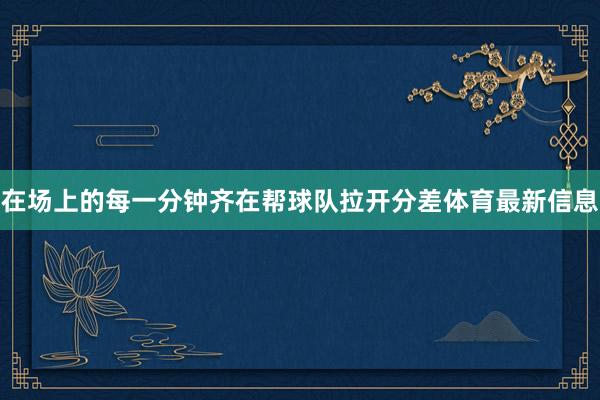 在场上的每一分钟齐在帮球队拉开分差体育最新信息