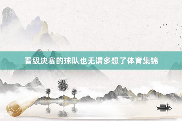 晋级决赛的球队也无谓多想了体育集锦