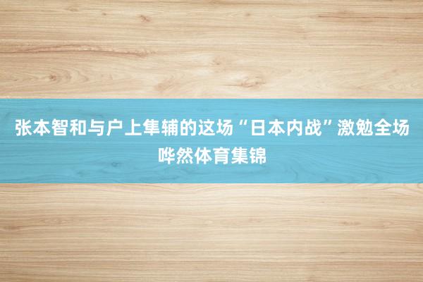 张本智和与户上隼辅的这场“日本内战”激勉全场哗然体育集锦