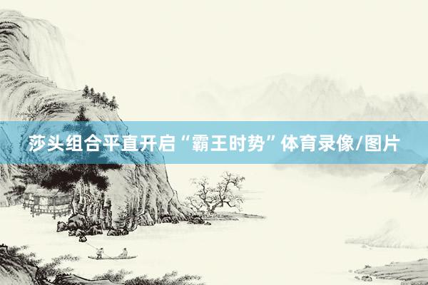 莎头组合平直开启“霸王时势”体育录像/图片