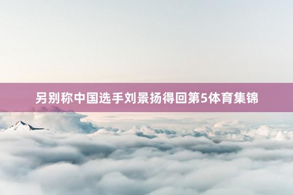另别称中国选手刘景扬得回第5体育集锦