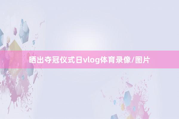 晒出夺冠仪式日vlog体育录像/图片