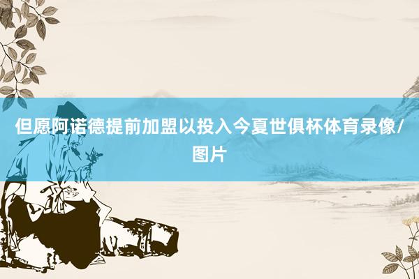 但愿阿诺德提前加盟以投入今夏世俱杯体育录像/图片