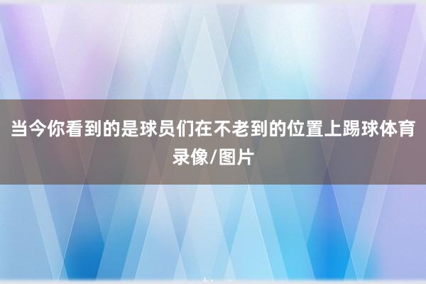 当今你看到的是球员们在不老到的位置上踢球体育录像/图片