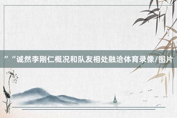 ”“诚然李刚仁概况和队友相处融洽体育录像/图片