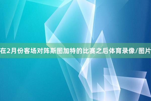 在2月份客场对阵斯图加特的比赛之后体育录像/图片