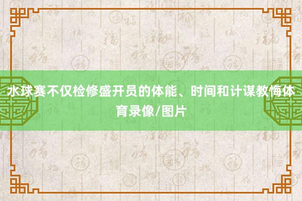 水球赛不仅检修盛开员的体能、时间和计谋教悔体育录像/图片