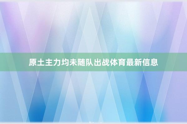 原土主力均未随队出战体育最新信息