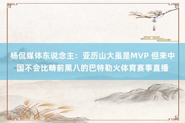 杨侃媒体东说念主：亚历山大虽是MVP 但来中国不会比畴前黑八的巴特勒火体育赛事直播