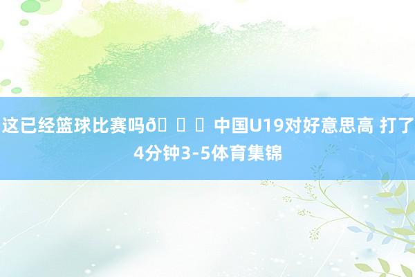 这已经篮球比赛吗😅中国U19对好意思高 打了4分钟3-5体育集锦