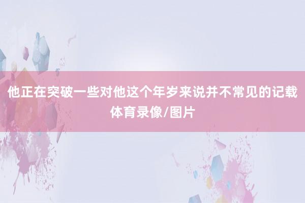 他正在突破一些对他这个年岁来说并不常见的记载体育录像/图片