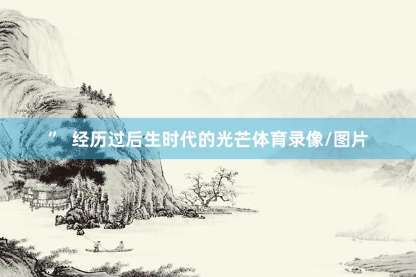 ”  经历过后生时代的光芒体育录像/图片
