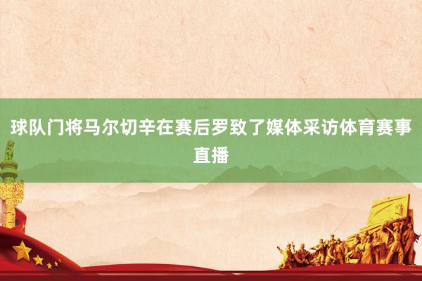 球队门将马尔切辛在赛后罗致了媒体采访体育赛事直播