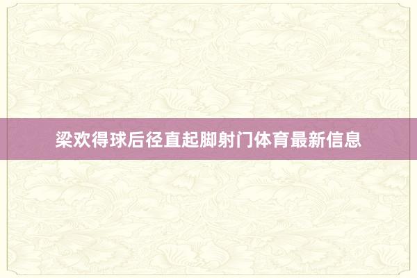 梁欢得球后径直起脚射门体育最新信息