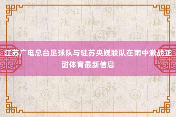 江苏广电总台足球队与驻苏央媒联队在雨中激战正酣体育最新信息