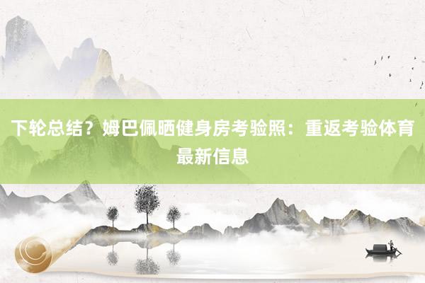 下轮总结？姆巴佩晒健身房考验照：重返考验体育最新信息