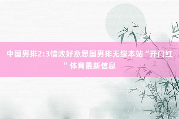 中国男排2:3惜败好意思国男排无缘本站“开门红”体育最新信息