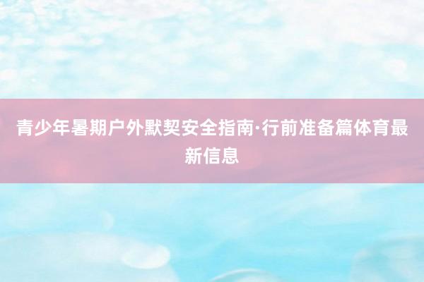 青少年暑期户外默契安全指南·行前准备篇体育最新信息