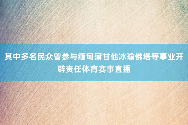 其中多名民众曾参与缅甸蒲甘他冰瑜佛塔等事业开辟责任体育赛事直播