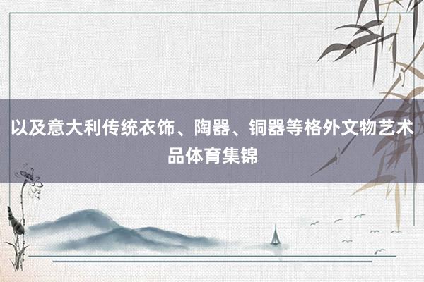 以及意大利传统衣饰、陶器、铜器等格外文物艺术品体育集锦