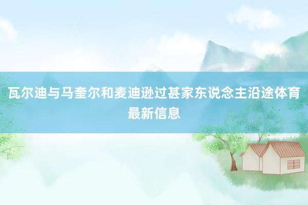 瓦尔迪与马奎尔和麦迪逊过甚家东说念主沿途体育最新信息